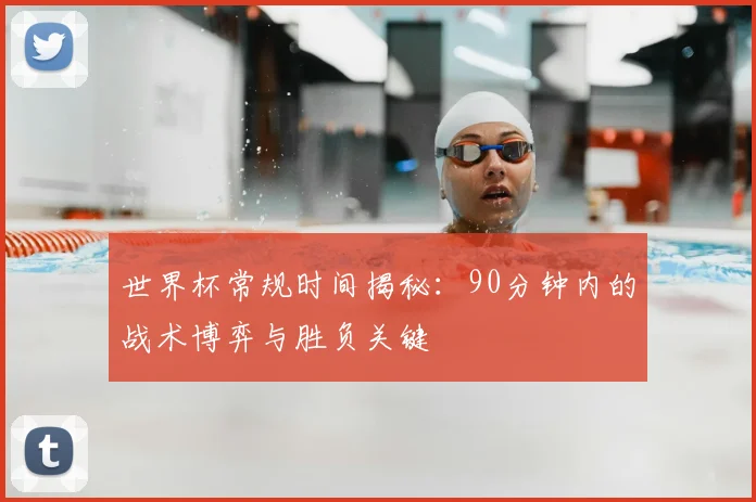 世界杯常规时间揭秘:90分钟内的战术博弈与胜负关键
