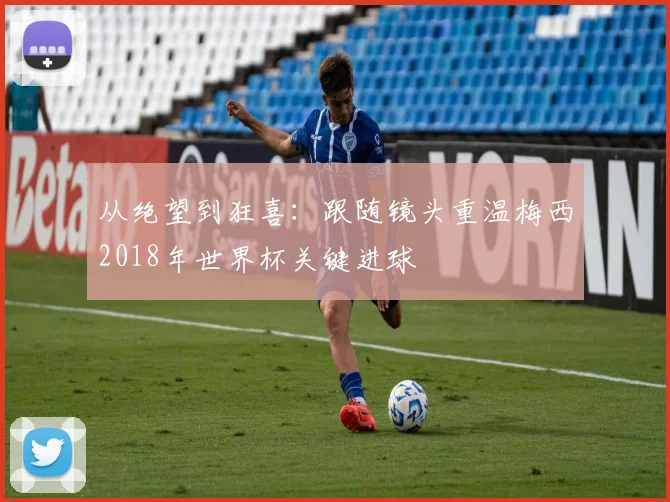 从绝望到狂喜:跟随镜头重温梅西2018年世界杯关键进球