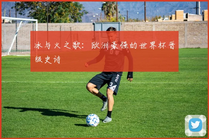 冰与火之歌:欧洲豪强的世界杯晋级史诗