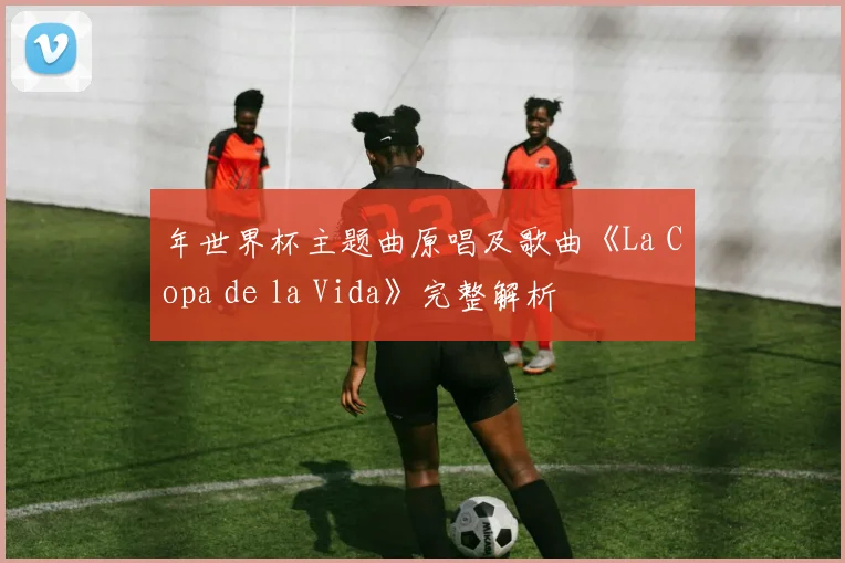 年世界杯主题曲原唱及歌曲《La Copa de la Vida》完整解析
