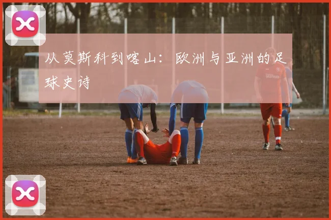 从莫斯科到喀山:欧洲与亚洲的足球史诗