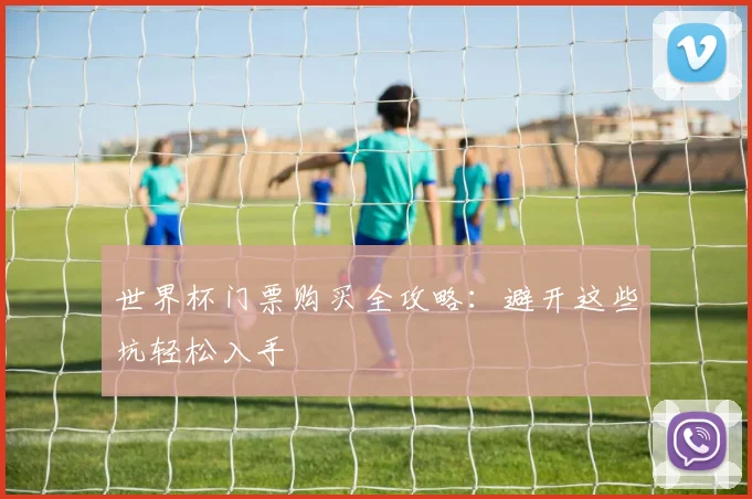 世界杯门票购买全攻略:避开这些坑轻松入手