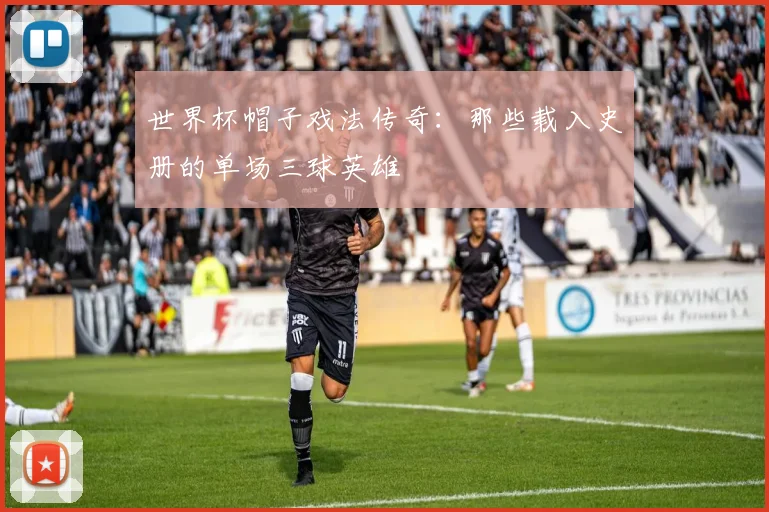 世界杯帽子戏法传奇:那些载入史册的单场三球英雄
