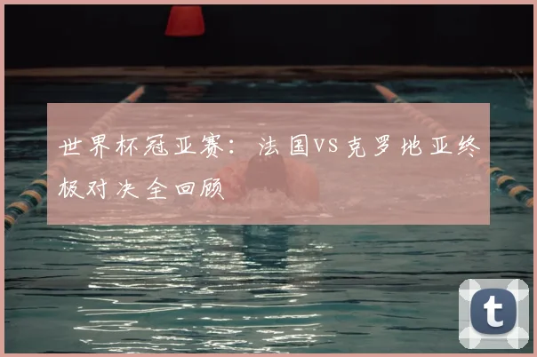 世界杯冠亚赛:法国vs克罗地亚终极对决全回顾