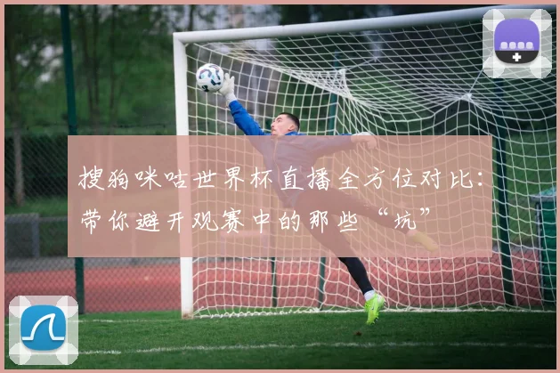 搜狗咪咕世界杯直播全方位对比：带你避开观赛中的那些“坑”