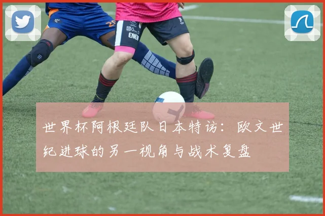世界杯阿根廷队日本特访：欧文世纪进球的另一视角与战术复盘